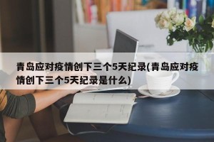 青岛应对疫情创下三个5天纪录(青岛应对疫情创下三个5天纪录是什么)