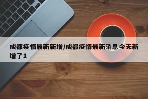 成都疫情最新新增/成都疫情最新消息今天新增了1