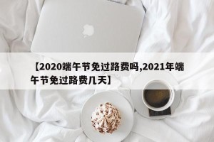 【2020端午节免过路费吗,2021年端午节免过路费几天】
