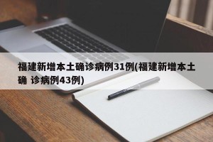 福建新增本土确诊病例31例(福建新增本土确 诊病例43例)