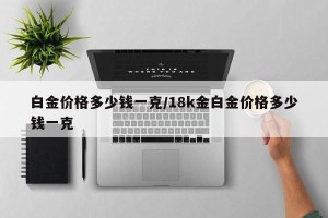 白金价格多少钱一克/18k金白金价格多少钱一克