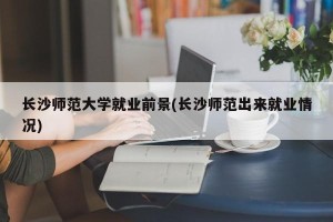 长沙师范大学就业前景(长沙师范出来就业情况)