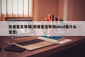 房屋鉴定等级(房屋鉴定等级abcd是什么意思)