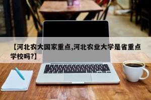 【河北农大国家重点,河北农业大学是省重点学校吗?】