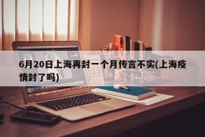 6月20日上海再封一个月传言不实(上海疫情封了吗)