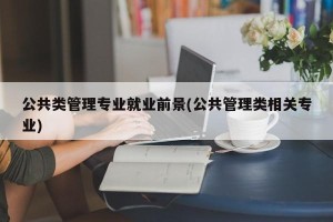 公共类管理专业就业前景(公共管理类相关专业)
