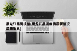 黑龙江黑河疫情(黑龙江黑河疫情最新情况 最新消息)