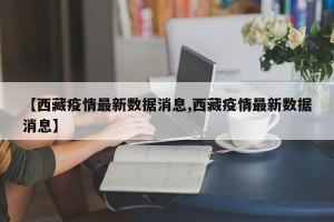 【西藏疫情最新数据消息,西藏疫情最新数据消息】