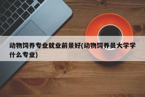动物饲养专业就业前景好(动物饲养员大学学什么专业)