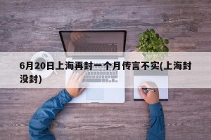 6月20日上海再封一个月传言不实(上海封没封)