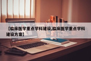 【临床医学重点学科建设,临床医学重点学科建设方案】
