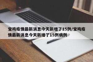 宝鸡疫情最新消息今天新增了15例/宝鸡疫情最新消息今天新增了15例病例