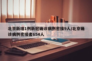 北京新增1例新冠确诊病例密接9人/北京确诊病例密接者654人