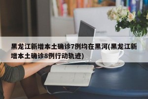 黑龙江新增本土确诊7例均在黑河(黑龙江新增本土确诊8例行动轨迹)