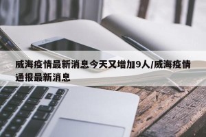 威海疫情最新消息今天又增加9人/威海疫情通报最新消息