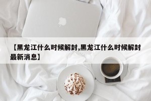 【黑龙江什么时候解封,黑龙江什么时候解封最新消息】