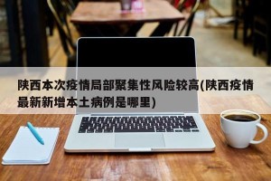 陕西本次疫情局部聚集性风险较高(陕西疫情最新新增本土病例是哪里)