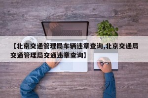 【北京交通管理局车辆违章查询,北京交通局交通管理局交通违章查询】
