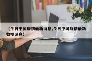 【今日中国疫情最新消息,今日中国疫情最新数据消息】
