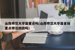 山西师范大学是重点吗(山西师范大学是省级重点师范院校吗)