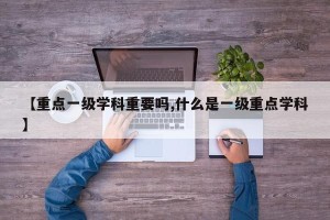【重点一级学科重要吗,什么是一级重点学科】