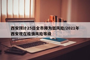 西安预计25日全市降为低风险/2021年西安现在疫情风险等级