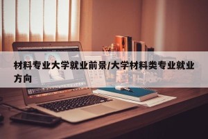材料专业大学就业前景/大学材料类专业就业方向
