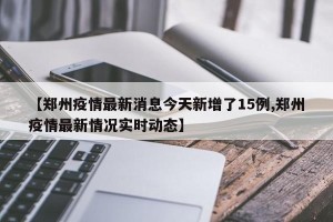 【郑州疫情最新消息今天新增了15例,郑州疫情最新情况实时动态】