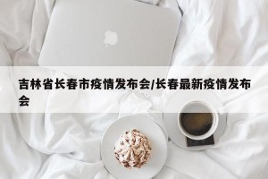 吉林省长春市疫情发布会/长春最新疫情发布会