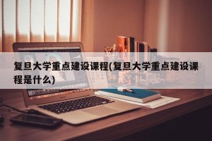 复旦大学重点建设课程(复旦大学重点建设课程是什么)