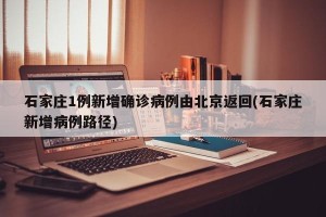 石家庄1例新增确诊病例由北京返回(石家庄新增病例路径)