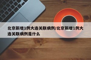 北京新增1例大连关联病例/北京新增1例大连关联病例是什么