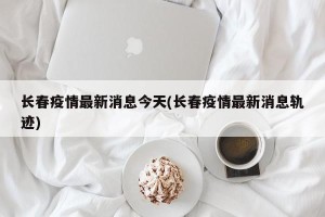 长春疫情最新消息今天(长春疫情最新消息轨迹)