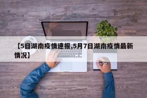 【5日湖南疫情速报,5月7日湖南疫情最新情况】