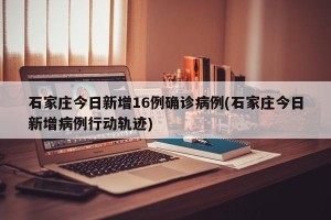 石家庄今日新增16例确诊病例(石家庄今日新增病例行动轨迹)