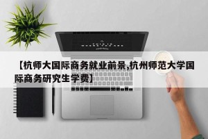 【杭师大国际商务就业前景,杭州师范大学国际商务研究生学费】