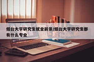 烟台大学研究生就业前景/烟台大学研究生都有什么专业