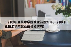 三门峡职业技术学院就业前景如何(三门峡职业技术学院就业前景如何啊)