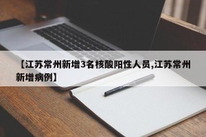 【江苏常州新增3名核酸阳性人员,江苏常州新增病例】