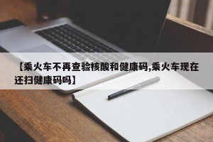 【乘火车不再查验核酸和健康码,乘火车现在还扫健康码吗】