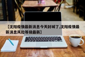 【沈阳疫情最新消息今天封城了,沈阳疫情最新消息风险等级最新】