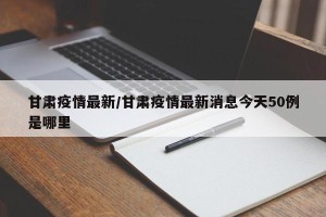 甘肃疫情最新/甘肃疫情最新消息今天50例是哪里