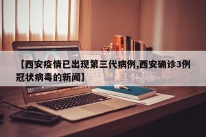 【西安疫情已出现第三代病例,西安确诊3例冠状病毒的新闻】