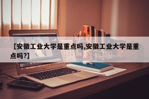 【安徽工业大学是重点吗,安徽工业大学是重点吗?】