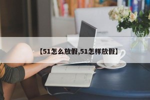 【51怎么放假,51怎样放假】