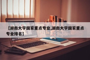 【湖南大学国家重点专业,湖南大学国家重点专业排名】