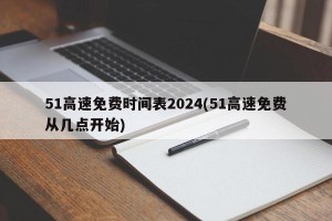 51高速免费时间表2024(51高速免费从几点开始)