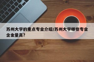 苏州大学的重点专业介绍/苏州大学哪些专业含金量高?