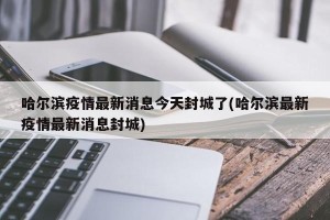 哈尔滨疫情最新消息今天封城了(哈尔滨最新疫情最新消息封城)