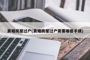 离婚房屋过户(离婚房屋过户需要哪些手续)